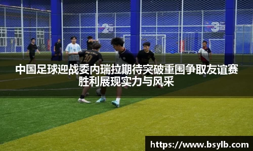 中国足球迎战委内瑞拉期待突破重围争取友谊赛胜利展现实力与风采
